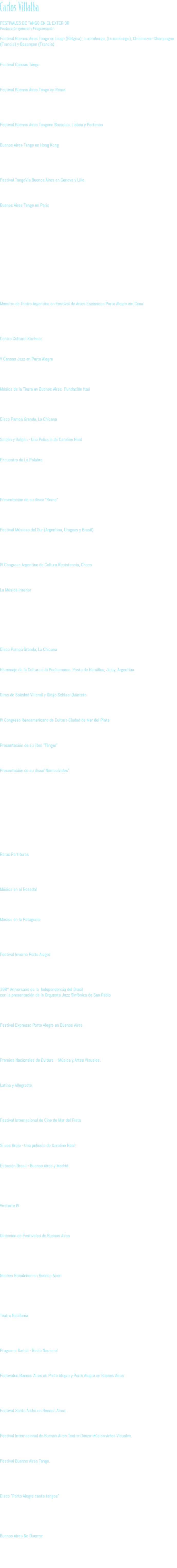 Carlos Villalba FESTIVALES DE TANGO EN EL EXTERIOR Producción general y Programación Festival Buenos Aires Tango en Liege (Bélgica), Luxemburgo, (Luxemburgo), Châlons-en-Champagne (Francia) y Besançon (Francia) Año 2016 Artistas programados: Orquesta El Arranque, Decarísimo, Los Melli, Juan Malizia y Manuela Rossi, Eber y Jéssica. Festival Canoas Tango Año 2014 Artistas programados: Adriana Varela, Orquesta El Arranque, Dúo Marco Antonio y Juan Villareal, entre otros. Secretaria Municipal da Cultura de Canoas Festival Buenos Aires Tango en Roma Años 2014,2012, 2010, 2008, 2006 Auditorium, Parco dellaMusica, Roma, Italia Artistas programados: Adriana Varela, Orquesta Escuela de Tango (Dir. Emilio Balcarce), RaulGarello, Néstor Marconi, Julio Pane, Ariel Ardit, Lidia Borda, La Chicana, Orquesta el Arranque, Esteban Morgado, Javier Calamaro, Brian Chambouleyron, entre otros. Festival Buenos Aires Tangoen Bruselas, Lisboa y Portimao Año 2009 Artistas programados: Orquesta El Arranque, Dúo Arias-Montes, Gloria y Eduardo, entre otros. Buenos Aires Tango en Hong Kong En el marco del Hong Kong Art Festival Grand Theathre, HK Cultural Centre Año 2007 Músicos Programados: El grupo No bailarás de Silvana Grill, Orquesta el Arranque, Raúl Garello y Noelia Mocada, y las parejas de baile de Roberto Herrera y Tamara Bisceglia, Esteban Moreno y Claudia Códega. Festival TangoVia Buenos Aires en Genova y Lille Año 2004 Artistas Programados: Orquesta El Arranque, Julio Pane, Néstor Marconi, Raúl Garello y Mauricio Marcelli, Roberto Herrera y Natacha Poberaj. Buenos Aires Tango en Paris Teatro Nacional Chaillot de Paris.   Año 2008 Músicos Programados: Con Adriana Varela, Nestor Marconi, Julio Pane, RaulGarello, Orquesta El Arranque, Lidia Borda, Gustavo Beytelman, entre otros.  Año 2006 Músicos Programados:Orquesta Escuela de Tango, el dúo Arias-Montes, el grupo No bailarás de Silvana Grill, Juan Carlos Godoy, Ramiro Gallo, Gaby Plaza, entre otros.  Año 2003 Artistas Programados: Festival de Tango en Paris, Miguel AngelZotto, Osvaldo Zotto y Lorena Ermocida, Pablo Verón, Rubén Juárez, Guillermo Fernández, Julio Pane, Emilio Balcarce, Víctor Lavallén, Alejandra Radano, Orquesta TangoVía Buenos Aires, Ramiro Gallo Quinteto.  Año 2001 Artistas Programados: Susana Rinaldi, Adriana Varela, Néstor Marconi, Pepe Libertella, Rodolfo Mederos, Raúl Garello, Emilio Balcarce, Pablo Mainetti, El Arranque, patio de Tango, Lidia Borda, Juanjo Domínguez, Julio Pane. Muestra de Teatro Argentino en Festival de Artes Escénicas Porto Alegre em Cena Coordinación general y programación Desde 1995 a la actualidad Artistas programados: Periférico de Objetos, Eduardo Pavlovsky, Rubén Szuchmacher, Alfredo Alcón, Norma Aleandro, Norman Briski, Claudio Tolcachir, Leonor Manso, La Pista 4, El Descueve. Prefeitura de Porto Alegre Centro Cultural Kirchner Coordinación general Año 2015 V Canoas Jazz en Porto Alegre Producción artística Año 2015 Artistas programados: Escalandrúm, La Chicana Secretaria Municipal da Cultura de Canoas Música de la Tierra en Buenos Aires- Fundación Itaú Producción General Año 2015 Artistas programados: Ramón Ayala y Los Núñez, Vitor Ramil, Carlos Aguirre, Ensamble Chancho a Cuerda, Ana Prada, Fernando Cabrera, Zamba por vos (Homenaje a Alfredo Zitarrosa), Nicolás Ibarburu, Martín Ibarburu Disco Pampa Grande, La Chicana Idea y producción ejecutiva Año 2015 Salgán y Salgán - Una Película de Caroline Neal Productor Asociado Año 2015 Encuentro de La Palabra Programación y Producción general Años 2014 y 2015 Artistas Programados: René Lavan, Mauricio Kartun, Horacio Guarani, Ricardo Piglia, Eduardo “Tato” Pavlovsky, Griselda Gambaro, Carlos Gorostiza, Diana Beleci, Eduardo Sacheri, Guillermo Martínez, Daniel Link, Ricardo Monti, entre otros. Tecnópolis. Presidencia de la Nación  Presentación de su disco "Roma" Presentación junto a Chancho a Cuerda Año 2014 Festival Porto Alegre em Cena Instituto Goethe Festival Músicas del Sur (Argentina, Uruguay y Brasil) Producción general y programación Años 2014, 2011 y 2010 Artistas programados: Liliana Herrero, Dolores Solá, Carlos Aguirre, Leo Maslíah, Martín Buscaglia, NáOzzetti, Fernanda Takai, Cida Moreira, Aca Seca, El Arranque, entre otros. Secretarías de Cultura de Porto Alegre, San Pablo, Belo Horizonte y Buenos Aires. IV Congreso Argentino de Cultura.Resistencia, Chaco Producción General Año 2013 Dirección Nacional de Acción Federal, Secretaría de Cultura de la Nación La Música Interior Idea y Producción general Año 2013 Concierto y película en el marco del IV Congreso Argentino de Cultura. Artistas Programados: Liliana Herrero, Juan Falú, Andrés Pilar, Carlos Aguirre, Casiana Torres, Coqui Ortiz, Eduardo Guajardo, Facundo Guevara, Fernando Cabrera, Florencia Bernales, Jorge Marziali, LiliánSaba, Lucho Hoyos, Luis Chazarreta, Luisa Calcumil, Marcelo Schiodi, Marcelo Moguilevsky, Mariano Agustoni, Mariano Agustoni, Mariano Cantero, Marita Londra, Martin Santajuliana Matías Arriazu, Mauricio Bernal, Nadia Larcher, Nadia Szachniuk, Nelson Ávalos, Nini Flores, Nora Sarmonia, Omar Moreno Palacios, Pedro Rossi, Ramón Navarro, Raúl Carnota, Rolando García Gómez, Rubén Lobo, Sebastián Henríquez, Teresa Parodi, Trío MJC, VitillioÁbalos. Secretaría de Cultura de la Nación Disco Pampa Grande, La Chicana Idea y producción ejecutiva Año 2015 Homenaje de la Cultura a la Pachamama. Posta de Hornillos, Jujuy, Argentina Producción Ejecutiva Año 2013 Secretaría de Cultura de la Nación Giras de Soledad Villamil y Diego Schissi Quinteto  en Estados Unidos, Brasil, Francia, España, Italia Producción general Años 2012 y 2011 IV Congreso Iberoamericano de Cultura.Ciudad de Mar del Plata Producción general Año 2011 Secretaría de Cultura de la Nación- Dirección de Cooperación Internacional Presentación de su libro “Tánger” Ediciones en Danza Año 2011 Presentado junto a Javier Cófreces y Alberto Muñoz en la Casa del Bicentenario Presentación de su disco”Nomeolvides” EpsaMusic  Año 2010 Presentación del disco junto a la Orquesta Velázquez, con arreglos y dirección musical de Diego Schissiy las participaciones de Alberto Muñoz, Liliana Herrero, Cida Moreira y Kevin Johansen. Teatro 25 de Mayo,CABA.  Año 2011 Presentaciones junto a la Orquesta Velázquez y Cida Moreira Teatro Renascença XVIII Festival Porto Alegre en Cena.  Presentaciones junto a la Orquesta Velázquez y Cida Moreira Teatro 25 de Mayo Festival Músicas del Sur Raras Partituras Idea y producción general Años 2011, 2010, 2009, 2008, 2007, 2006 Conciertos y CD’s editados de Leopoldo Federico y Orquesta El Arranque, CoquiOrtíz, Juan Quintero, Lilian Saba, Lito Vitale, Leo Maslíah, Ramiro Gallo,Horacio Salgán, entre otros. Biblioteca Nacional Música en el Rosedal Programación Años 2011, 2010, 2009, 2008 Artistas programados: Juan Falu, Rudi y Nini Flores, Esteban Morgado, Ramiro Gallo, Diego Schissi, entre otros. Fundación YPF Música en la Patagonia Programación Años 2011, 2010, 2009, 2008 Artistas programados: Soledad Villamil, Fabiana Cantilo, Teresa Parodi, Juan Falú, Liliana Herrero, Kevin Johansen, entre otros. Fundación YPF Festival Inverno Porto Alegre Programación Año 2011, 2010, 2009, 2008, 2007 Artistas programados: Jorge Drexler, Pedro Aznar, Kevin Johansen, El Arranque, Dolores Sola, Soledad Villamil, entre otros. Prefeitura de Porto Alegre 188° Aniversario de la Independencia del Brasil con la presentación de la Orquesta Jazz Sinfónica de San Pablo.  Teatro Coliseo. Producción general Año 2010 Embajada de Brasil en Argentina Festival Expresso Porto Alegre en Buenos Aires Producción general y programación Año 2010 Artistas programados: VitorRamil, Luiz Carlos Borges, Renato Borghetti, Liliana Herrero,  Esteban Morgado, entre otros. Secretaría de Cultura de Porto Alegre y Ministerio de Cultura de Buenos Aires Premios Nacionales de Cultura – Música y Artes Visuales. Producción general Año 2009 Teatro Alvear, Secretaría de Cultura de la Nación Latina y Allegretto Temporada de conciertos de música clásica italiana en Brasil, Uruguay, Argentina, Chile y Paraguay. Coordinación general Desde 2000 a 2009 Artistas programados: Salvatore Accardo, Trio di Parma, Concerto Italiano, Renato Alessandrini, entre otros. CIDIM - Comitato Nazionale Italiano Musica Festival Internacional de Cine de Mar del Plata Producción general Año 2006 INCAA Si sos Brujo - Una película de Caroline Neal Productor Asociado Año 2005 Estación Brasil - Buenos Aires y Madrid Coordinación general y programación Año2004 Artistas programados en Buenos Aires: Arnaldo Antunes, Tom Ze, LuizTatit, Nana Vasconcelos,  Consuelo de Paula, Adriana Calcanhotto, entre otros. Artistas programados en Madrid: Ze, NaOzzetti, Moreno Veloso, ElzaSoares. En coproducción con Radio Mitre, Teatro Gran Rex; Festival de Otoño de Madrid Visitarte IV Idea, Programación y Producción general Temporada de actividades culturales en Hospitales, Hogar de Ancianos y Neurosiquiátricos Dirección Nacional de Música Año 2004 Dirección de Festivales de Buenos Aires Director: en el año 2000 se creó la Dirección de Festivales de Buenos Aires, de la que fue su primer director Años 2003, 2002, 2001, 2000 Durante su gestión se realizaron los siguientes eventos: Festival Internacional de Buenos Aires, Festival Internacional de Cine Independiente (BAFICI), Festival Buenos Aires Tango,Festival Buenos Aires Danza Contemporánea, BAM – BUENOS AIRES MÚSICA, Buenos Aires Teatro, Buenos Aires Verano. Secretaría de Cultura. Gobierno de la Ciudad de Buenos Aires Noches Brasileñas en Buenos Aires Idea y programación Año 2003 Artistas programados: ElzaSoares, Tom Zé, Arrigo Barnabé, Carlos Careqa, Zé Miguel Wisnik,  Arthur de Faria, entre otros Teatro Ateneo, Festival Internacional de Buenos Aires,  Secretaría de Cultura. Gobierno de la Ciudad de Buenos Aires Teatro Babilonia Producción ejecutiva De 1995 a 2002 Algunos de los espectáculos producidos: Rojos globos rojos, Eduardo Pavlovsky; Decadencia y Polvo eres, dirigida por Rubén Szuchmacher, con Ingrid Pelicori y Horacio Peña; Los últimos días de JohnyWeismuller, Kapelusz, Ten, de Alberto Muñoz; Cadáveres; La Pista 4. Programa Radial - Radio Nacional Producción Ejecutiva “La Panadería, el arte de las masas”, conducido por Alberto Muñoz Años 2001, 2002 Festivales Buenos Aires en Porto Alegre y Porto Alegre en Buenos Aires Idea y coordinación general Años 2000, 1999, 1998, 1997, 1996 Artistas programados: Adriana Calcanhotto, Diego Frenkel, Adriana Varela, Vitor Ramil, Bebeto Alves,  Chango Farías Gómez, Cuatro Vientos, La Chicana, entre otros. Secretaría de Cultura. Gobierno de la Ciudad de Buenos Aires Festival Santo André en Buenos Aires. Producción Ejecutiva Año 1999 Secretaría de Cultura. Gobierno de la Ciudad de Buenos Aires. Festival Internacional de Buenos Aires Teatro-Danza-Música-Artes Visuales. Producción Ejecutiva Años 1999 y 1997 Secretaría de Cultura. Gobierno de la Ciudad de Buenos Aires. Festival Buenos Aires Tango. Director Año 1999 Producción Ejecutiva Año 1998 Secretaría de Cultura. Gobierno de la Ciudad de Buenos Aires. Disco "Porto Alegre canta tangos" Idea y producción ejecutiva Año 1998 Dirección musical: Esteban Morgado Músicos: Bebeto Alves, TotonhoVilleroy, Lourdes Rodrigues, Rubens Santos, VitorRamil, Hique Gomes, Leonardo Ribeiro y Luciana Pestano. Esteban Morgado Quinteto. Músicos invitados: Carlos Nozzi, Damián Bolotín, Walter Castro, Horacio Mono Hurtado, Lidia Borda voz, entre otros. Buenos Aires No Duerme Producción general Años 1998, 1997 Secretaría de Cultura. Gobierno de la Ciudad de Buenos Aires. 