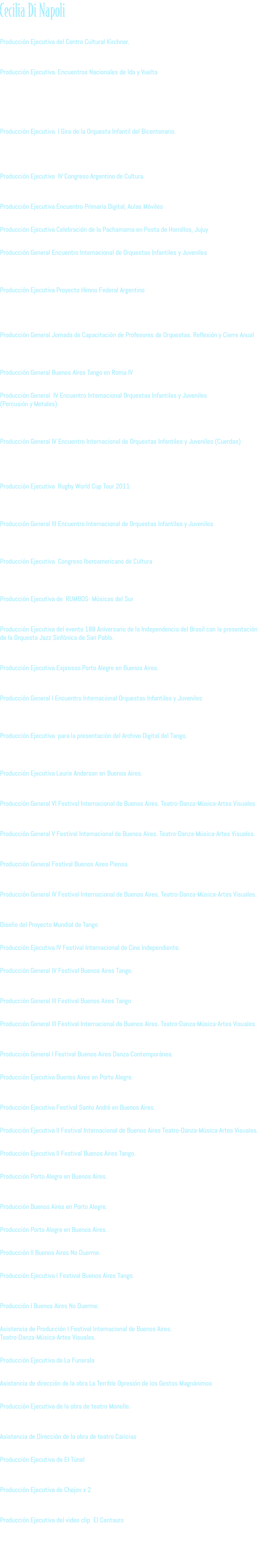Cecilia Di Napoli 2015 Producción Ejecutiva del Centro Cultural Kirchner. Ministerio de Cultura de la Nación 2014 Producción Ejecutiva. Encuentros Nacionales de Ida y Vuelta  en Provincia de Buenos Aires, Mendoza, Córdoba, Salta, Jujuy, Resistencia, Formosa, Catamarca, Bariloche, San Martín de los Andes, Trelew, Rosario, Rio Grande, La Quiaca, General Güemes (Salta), Comandante Piedra Buena (Santa Cruz), Partido de la Costa, Calafate, Rosario de la Frontera (Salta), Neuquén Lago Puelo (Chubut), San Juan, San Javier (Tucumán), Concordia, Huerta Grande (Córdoba) y Paraná .  Programa Orquestas y Coros Infantiles y Juveniles para el Bicentenario.  Dirección Nacional de Políticas Socioeducativas. Ministerio de Educación de la Nación. Producción Ejecutiva. I Gira de la Orquesta Infantil del Bicentenario. Conciertos en Córdoba, Rosario, Santa Fe y Buenos Aires. Programa Orquestas y Coros Infantiles y Juveniles para el Bicentenario.  Dirección Nacional de Políticas Socioeducativas. Ministerio de Educación de la Nación. 2013 Producción Ejecutiva IV Congreso Argentino de Cultura.  Buenos Aires - Resistencia, Chaco.  Secretaría de Cultura de la Nación. Producción Ejecutiva Encuentro Primaria Digital, Aulas Móviles Ministerio de Educación de la Nación Producción Ejecutiva Celebración de la Pachamama en Posta de Hornillos, Jujuy Secretaría de Cultura de la Nación Producción General Encuentro Internacional de Orquestas Infantiles y Juveniles  Realizado en la Provincia de Salta. Ministerio de Educación de la Nación  Programa Orquestas y Coros Infantiles y Juveniles para el Bicentenario.  Dirección Nacional de Políticas Socioeducativas. Ministerio de Educación de la Nación. Producción Ejecutiva Proyecto Himno Federal Argentino Realizado en las Provincias de Buenos Aires, Chaco, San Juan, Neuquén, Río Negro Programa Orquestas y Coros Infantiles y Juveniles para el Bicentenario.  Dirección Nacional de Políticas Socioeducativas. Ministerio de Educación de la Nación. 2012 Producción General Jornada de Capacitación de Profesores de Orquestas. Reflexión y Cierre Anual Realizado en Chapadmalal, Mar del Plata. Programa Orquestas y Coros Infantiles y Juveniles para el Bicentenario.  Dirección Nacional de Políticas Socioeducativas. Ministerio de Educación de la Nación. Producción General Buenos Aires Tango en Roma IV Realizado en el Auditorium Parco della Música de la Ciudad de Roma, Italia. Producción General IV Encuentro Internacional Orquestas Infantiles y Juveniles  (Percusión y Metales)  Realizado en la Provincia de Mendoza. Programa Orquestas y Coros Infantiles y Juveniles para el Bicentenario.  Dirección Nacional de Políticas Socioeducativas. Ministerio de Educación de la Nación. Producción General IV Encuentro Internacional de Orquestas Infantiles y Juveniles (Cuerdas)  Realizado en la Provincia de Córdoba. Programa Orquestas y Coros Infantiles y Juveniles para el Bicentenario.  Dirección Nacional de Políticas Socioeducativas. Ministerio de Educación de la Nación. 2011 Producción Ejecutiva Rugby World Cup Tour 2011  Presentando la copa Webb Ellis, realizado en las ciudades de Buenos Aires, Córdoba y Rosario,  auspiciado por Heineken. Productora Cinco Yardas. Producción General III Encuentro Internacional de Orquestas Infantiles y Juveniles Realizado en la Provincia de San Juan. Programa Orquestas y Coros Infantiles y Juveniles para el Bicentenario.  Dirección Nacional de Políticas Socioeducativas. Ministerio de Educación de la Nación. Producción Ejecutiva Congreso Iberoamericano de Cultura Realizado en la Ciudad de Mar del Plata. Secretaría de Cultura de la Nación- Dirección de Cooperación Internacional 2010 Producción Ejecutiva de RUMBOS- Músicas del Sur Con artistas de Argentina, Uruguay y Brasil. Centro Cultural San Martín junto a Itaú Cultural. Producción Ejecutiva del evento 188 Aniversario de la Independencia del Brasil con la presentación de la Orquesta Jazz Sinfónica de San Pablo.  Teatro Coliseo. Embajada de Brasil. Producción Ejecutiva Expresso Porto Alegre en Buenos Aires. Centro Cultural San Martín y Prefeitura de Porto Alegre. 2009 Producción General I Encuentro Internacional Orquestas Infantiles y Juveniles Realizado en la ciudad de Mar del Plata. Programa Orquestas y Coros Infantiles y Juveniles para el Bicentenario.  Dirección Nacional de Políticas Socioeducativas. Ministerio de Educación de la Nación. Producción Ejecutiva para la presentación del Archivo Digital del Tango.  Alianza Francesa de Buenos Aires. Fundación TangoVía Buenos Aires 2008 Producción Ejecutiva Laurie Anderson en Buenos Aires. Teatro Gran Rex. Productora Semiramis 2007 Producción General Vl Festival Internacional de Buenos Aires. Teatro-Danza-Música-Artes Visuales. Ministerio de Cultura. Gobierno de la Ciudad de Buenos Aires. 2005 Producción General V Festival Internacional de Buenos Aires. Teatro-Danza-Música-Artes Visuales. Ministerio de Cultura. Gobierno de la Ciudad de Buenos Aires. 2004 Producción General Festival Buenos Aires Piensa. Secretaría de Cultura. Gobierno de la Ciudad de Buenos Aires. 2003 Producción General lV Festival Internacional de Buenos Aires. Teatro-Danza-Música-Artes Visuales. Secretaría de Cultura. Gobierno de la Ciudad de Buenos Aires. 2002 Diseño del Proyecto Mundial de Tango Secretaría de Cultura. Gobierno de la Ciudad de Buenos Aires. Producción Ejecutiva lV Festival Internacional de Cine Independiente. Secretaría de Cultura. Gobierno de la Ciudad de Buenos Aires. Producción General lV Festival Buenos Aires Tango. Secretaría de Cultura. Gobierno de la Ciudad de Buenos Aires. 2001 Producción General lll Festival Buenos Aires Tango. Secretaría de Cultura. Gobierno de la Ciudad de Buenos Aires. Producción General lll Festival Internacional de Buenos Aires. Teatro-Danza-Música-Artes Visuales. Secretaría de Cultura. Gobierno de la Ciudad de Buenos Aires. 2000 Producción General l Festival Buenos Aires Danza Contemporánea. Secretaría de Cultura. Gobierno de la Ciudad de Buenos Aires. Producción Ejecutiva Buenos Aires en Porto Alegre. Secretaría de Cultura. Gobierno de la Ciudad de Buenos Aires. 1999 Producción Ejecutiva Festival Santo André en Buenos Aires. Secretaría de Cultura. Gobierno de la Ciudad de Buenos Aires. Producción Ejecutiva ll Festival Internacional de Buenos Aires Teatro-Danza-Música-Artes Visuales. Secretaría de Cultura. Gobierno de la Ciudad de Buenos Aires. Producción Ejecutiva ll Festival Buenos Aires Tango. Secretaría de Cultura. Gobierno de la Ciudad de Buenos Aires. Producción Porto Alegre en Buenos Aires. Secretaría de Cultura. Gobierno de la Ciudad de Buenos Aires. 1998 Producción Buenos Aires en Porto Alegre. Secretaría de Cultura. Gobierno de la Ciudad de Buenos Aires. Producción Porto Alegre en Buenos Aires. Secretaría de Cultura. Gobierno de la Ciudad de Buenos Aires. Producción ll Buenos Aires No Duerme. Secretaría de Cultura. Gobierno de la Ciudad de Buenos Aires. Producción Ejecutiva l Festival Buenos Aires Tango. Secretaría de Cultura. Gobierno de la Ciudad de Buenos Aires. 1997 Producción l Buenos Aires No Duerme. Secretaría de Cultura. Gobierno de la Ciudad de Buenos Aires. Asistencia de Producción l Festival Internacional de Buenos Aires. Teatro-Danza-Música-Artes Visuales. Secretaría de Cultura. Gobierno de la Ciudad de Buenos Aires. Producción Ejecutiva de La Funerala Espectáculo del grupo El Primogénito dirigido por Guillermo Angelelli. Teatro La Fábrica. Asistencia de dirección de la obra La Terrible Opresión de los Gestos Magnánimos  de Daniel Veronesse. Dirección de Claudio Nadie. Teatro Babilonia. Producción Ejecutiva de la obra de teatro Monelle.  Dirección de Susana Yasan. Teatro Babilonia. 1996 Asistencia de Dirección de la obra de teatro Caricias  De Sergi Belbel. Dirección de Claudio Nadie. Centro Cultural Borges. Producción Ejecutiva de El Túnel  Adaptación teatral de Roberto Ibáñez de la novela homónima de Ernesto Sábato. Dirección de Andrés Bazzalo. Centro Cultural San Martín. Producción Ejecutiva de Chejov x 2 Un espectáculo conformado por El Oso y Pedido de Mano, dos obras cortas de Anton P. Chejov. Teatro Callejón de los Deseos. Producción Ejecutiva del video clip El Centauro Tema promocional del CD Planeta Paranoico del grupo Ratones Paranoicos. Dirección de Leandro Aramburu. 